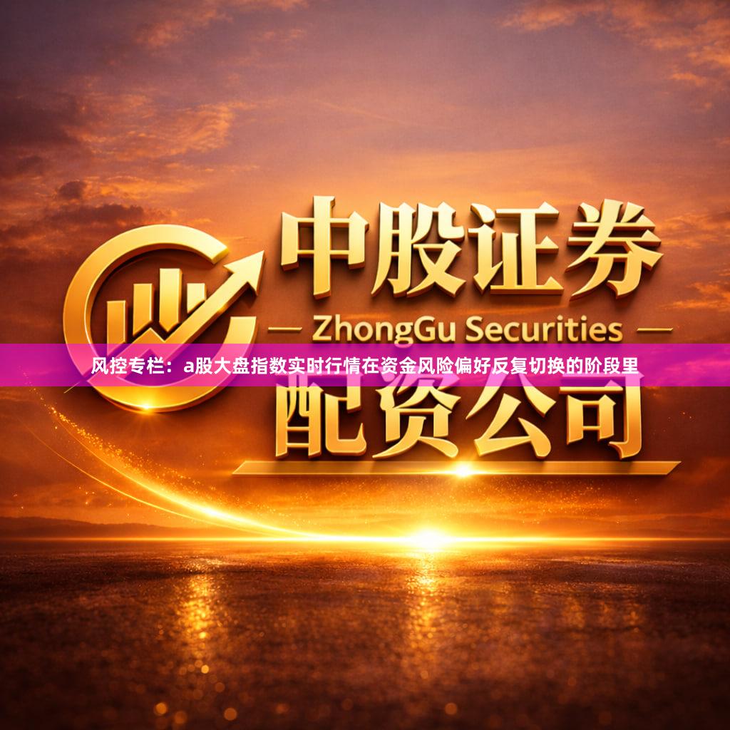 风控专栏:a股大盘指数实时行情在资金风险偏好反复切换的阶段里