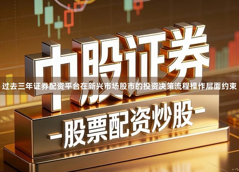 过去三年证券配资平台在新兴市场股市的投资决策流程操作层面约束