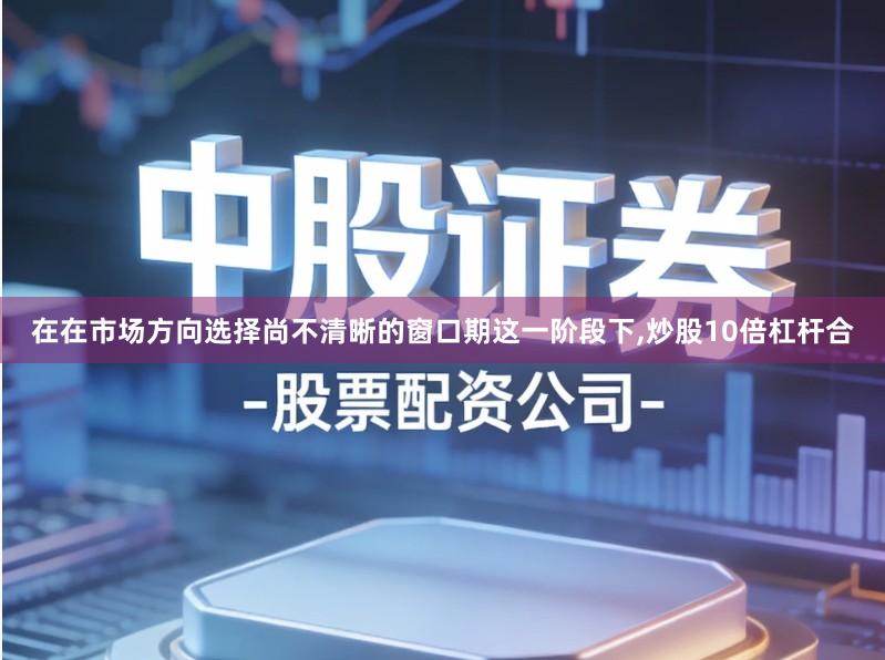 在在市场方向选择尚不清晰的窗口期这一阶段下,炒股10倍杠杆合